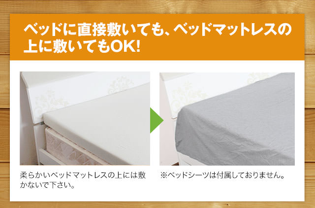 ベッドに直接敷いても、ベッドマットレスの上に敷いてもOK!　柔らかいベッドマットレスの上には敷かないで下さい。　※ベッドシーツは付属しておりません。