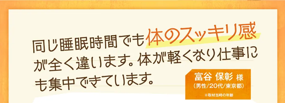 同じ睡眠時間でも体のスッキリ感が全く違います。体が軽くなり仕事にも集中できています。　富谷 保彰 様（男性/20代/東京都）