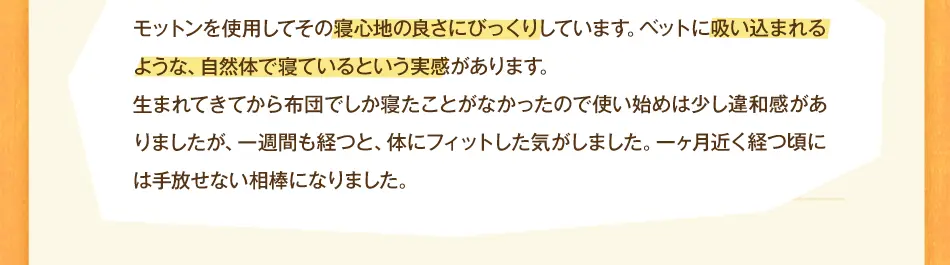 モットンを使用してその寝心地の良さにびっくりしています。ベットに吸い込まれるような、自然体で寝ているという実感があります。生まれてきてから布団でしか寝たことがなかったので使い始めは少し違和感がありましたが、一週間も経つと、体にフィットした気がしました。一ヶ月近く経つ頃には手放せない相棒になりました。