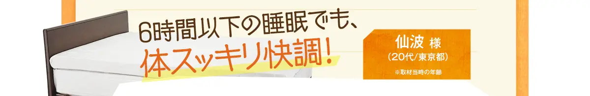 6時間以下の睡眠でも、体スッキリ快調！　仙波 様（20代/東京都）