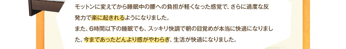 モットンに変えた翌日から腰が今までとは違った感覚で楽に起きれるようになりました。また、6時間以下の睡眠でも、スッキリ快調で朝の目覚めが本当に快適になりました。今まであったどんより感がやわらぎ、生活が快適になりました。