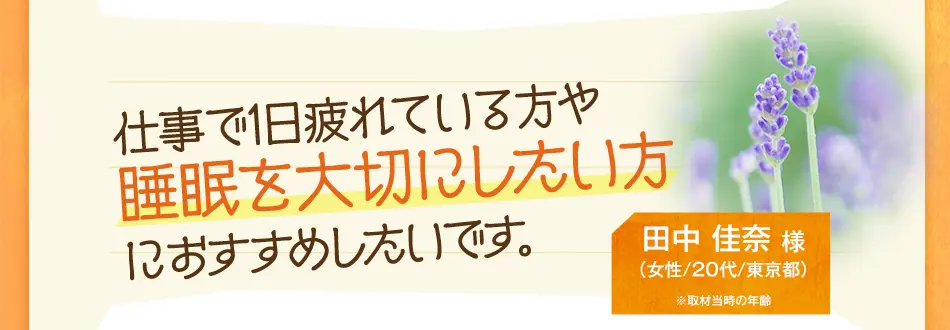 仕事で1日疲れている方や睡眠を大切にしたい方 におすすめしたいです。　田中 佳奈 様（女性/20代/東京都）