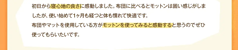 初日から寝心地の良さに感動しました。布団に比べるとモットンは固い感じがしましたが、使い始めて1ヶ月も経つと体も慣れて快適です。布団やマットを使用している方がモットンを使ってみると感動すると思うのでぜひ使ってもらいたいです。