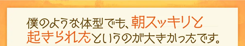 僕のような体型でも、朝ストレスなく 起きられたというのが大きかったです。