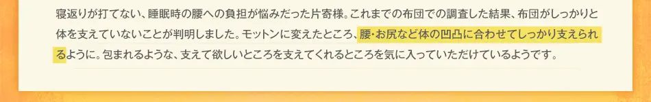 寝返りが打てない、腰が痛いのが悩みだった片寄様。これまでの布団での調査した結果、布団がしっかりと体を支えていないことが判明しました。モットンに変えたところ、腰・お尻など体の凹凸に合わせてしっかり支えられるように。包まれるような、支えて欲しいところを支えてくれるところを気に入っていただけているようです。