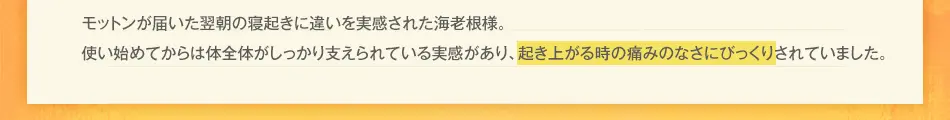 モットンが届いた翌朝の寝起きに違いを実感された海老根様。使い始めてからは体全体がしっかり支えられている実感があり、起き上がる時の痛みのなさにびっくりされていました。