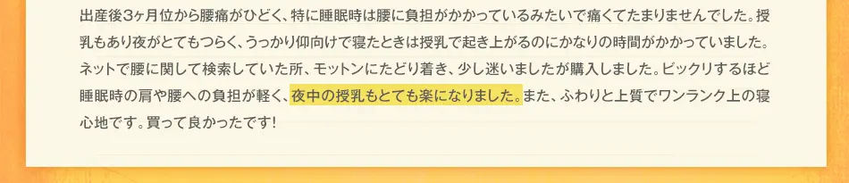 出産後3ヶ月位から腰痛がひどく、痛くて夜も頻繁に目が覚めていました。授乳もあり夜がとてもつらく、うっかり仰向けで寝たときは授乳で起き上がるのにかなりの時間がかかっていました。ネットで腰に関して検索していた所、モットンにたどり着き、少し迷いましたが購入しました。ビックリするほど睡眠時の肩や腰への負担が軽く、夜中の授乳もとても楽になりました。また、ふわりと上質でワンランク上の寝心地です。買って良かったです！