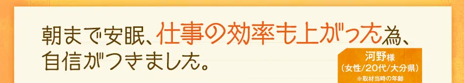 朝まで安眠、仕事の効率も上がった為、給料がいつもの1.3倍です。　河野様（女性/20代/大分県）