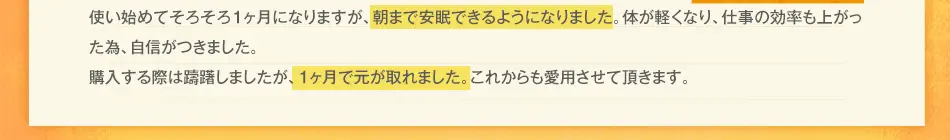 使い始めてそろそろ1ヶ月になりますが、朝からスッキリ爽快です！腰の痛みが気にならなくなり、仕事の効率も上がった為、今月の営業成績はトップになり、給料がいつもの1.3倍です。購入する際は躊躇しましたが、給料が上がったので、1ヶ月で元が取れました。これからも愛用させて頂きます。