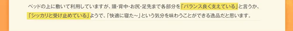 ベッドの上に敷いて利用していますが、頭・背中・お尻・足先まで各部分を「バランス良く支えている」と言うか、「シッカリと受け止めている」ようで、「快適に寝た～」という気分を味わうことができる逸品だと思います。