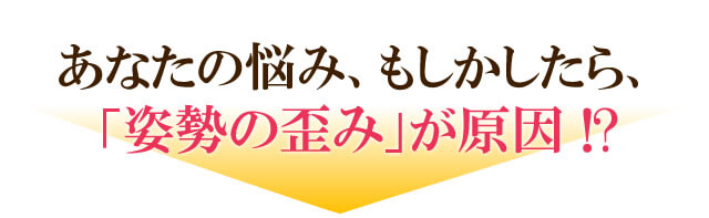 あなたの悩み、もしかしたら、
「姿勢の歪み」が原因 !?