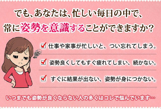 でも、あなたは忙しい毎日の中で、常に姿勢を意識することが出来ますか?姿勢や家事が忙しいと、つい忘れてしまう。姿勢をよくしても、すぐに疲れてしまい元に戻る。すぐに結果が出ない、姿勢が身につかない。そんな悩んでいる方がほとんどです。