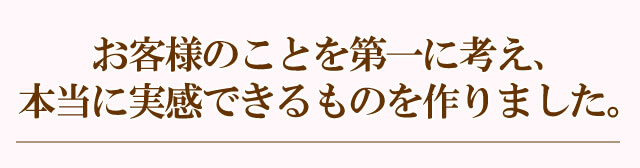 お客様のことを第一に考え、本当に実感できるものを作りました。