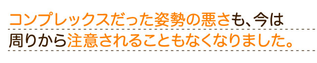 コンプレックスだった姿勢の悪さも今は周りからた注意されることもなくなりました。