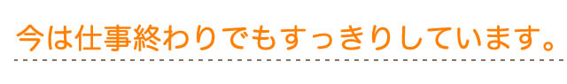 今は、仕事終わりでもスッキリしています。