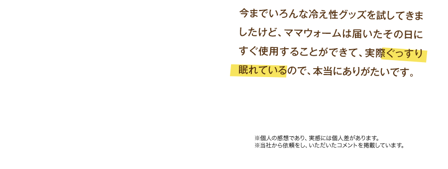 今までいろんな冷え性グッズを試してきましたけど、ママウォームは届いたその日にすぐ使用することができて、実際ぐっすり眠れているので、本当にありがたいです。　※個人の感想であり、実感には個人差があります。