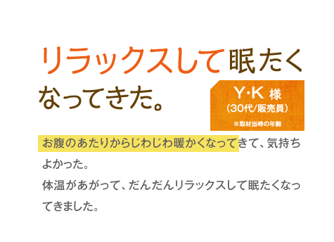 リラックスして眠たくなってきた。　Y・K様（30代/販売員）　お腹のあたりからじわじわ暖かくなってきて、気持ちよかった。体温があがって、だんだんリラックスして眠たくなってきました。