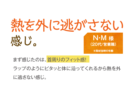 熱を外に逃がさない感じ。 があります。　N・M様（20代/営業職）　まず感じたのは、首周りのフィット感！ラップのようにピタッと体に沿ってくれるから熱を外に逃さない感じ。 