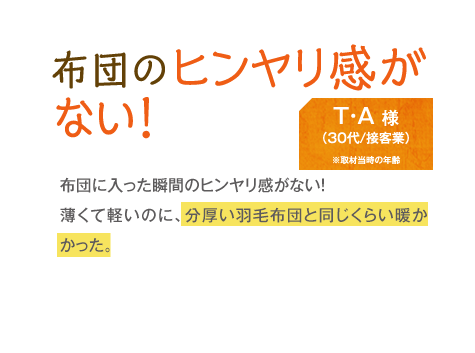 布団のヒンヤリ感がない！　T・A様（30代/接客業）　布団に入った瞬間のヒンヤリ感がない！薄くて軽いのに、分厚い羽毛布団と同じくらい暖かかった。