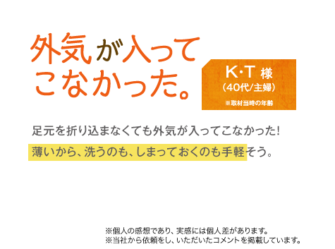 外気が入ってこなかった。　K・T様（40代/主婦）　足元を折り込まなくても外気が入ってこなかった!薄いから、洗うのも、しまっておくのも手軽そう。　※個人の感想であり、実感には個人差があります。